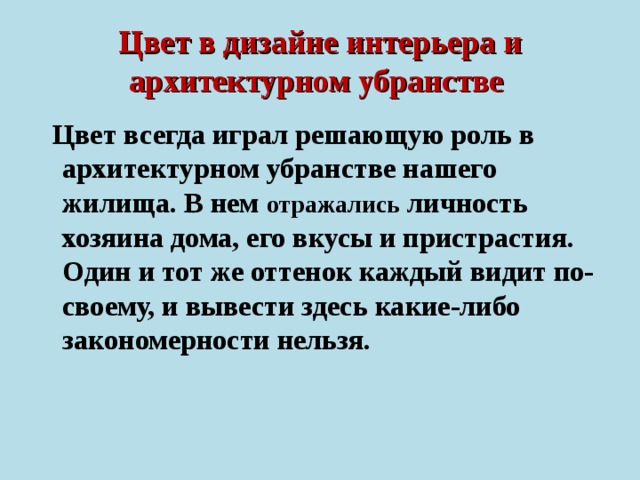 Цвет в дизайне интерьера и архитектурном убранстве   Цвет всегда играл решающую роль в архитектурном убранстве нашего жилища. В нем отражались личность хозяина дома, его вкусы и пристрастия. Один и тот же оттенок каждый видит по-своему, и вывести здесь какие-либо закономерности нельзя.  