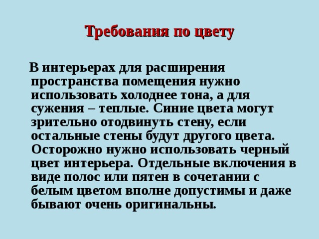 Требования по цвету  В интерьерах для расширения пространства помещения нужно использовать холоднее тона, а для сужения – теплые. Синие цвета могут зрительно отодвинуть стену, если остальные стены будут другого цвета. Осторожно нужно использовать черный цвет интерьера. Отдельные включения в виде полос или пятен в сочетании с белым цветом вполне допустимы и даже бывают очень оригинальны.  