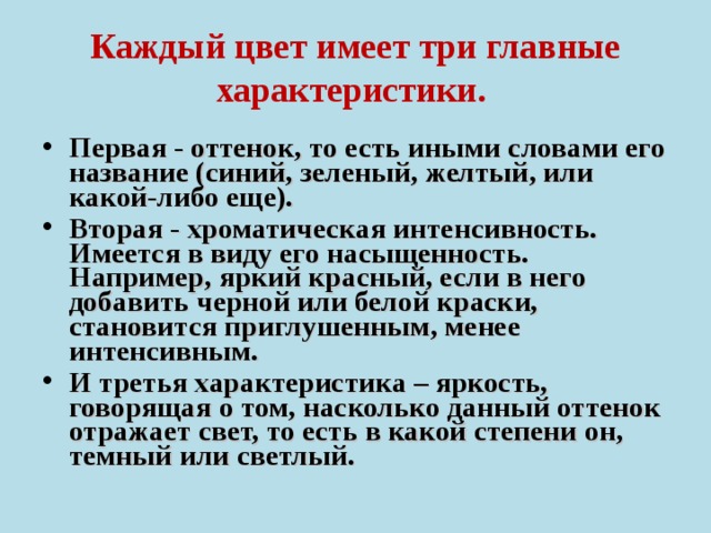 Каждый цвет имеет три главные характеристики.  Первая - оттенок, то есть иными словами его название (синий, зеленый, желтый, или какой-либо еще). Вторая - хроматическая интенсивность. Имеется в виду его насыщенность. Например, яркий красный, если в него добавить черной или белой краски, становится приглушенным, менее интенсивным. И третья характеристика – яркость, говорящая о том, насколько данный оттенок отражает свет, то есть в какой степени он, темный или светлый.  