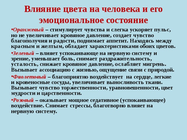 Влияние цвета на человека и его эмоциональное состояние Оранжевый – стимулирует чувства и слегка ускоряет пульс, но не увеличивает кровяное давление, создает чувство благополучия и радости, поднимает аппетит. Находясь между красным и желтым, обладает характеристиками обоих цветов. Зеленый – влияет успокаивающе на нервную систему и зрение, уменьшает боль, снимает раздражительность, усталость, снижает кровяное давление, ослабляет мигрень. Вызывает ассоциацию с жизнью, ощущение связи с природой. Фиолетовый – благоприятно воздействует на сердце, легкие и кровеносные сосуды, увеличивает выносливость ткани. Вызывает чувство торжественности, уравновешенности, цвет мудрости и царственности. Розовый – оказывает мощное седативное (успокаивающее) воздействие. Снимает стрессы, благотворно влияет на нервную систему.  