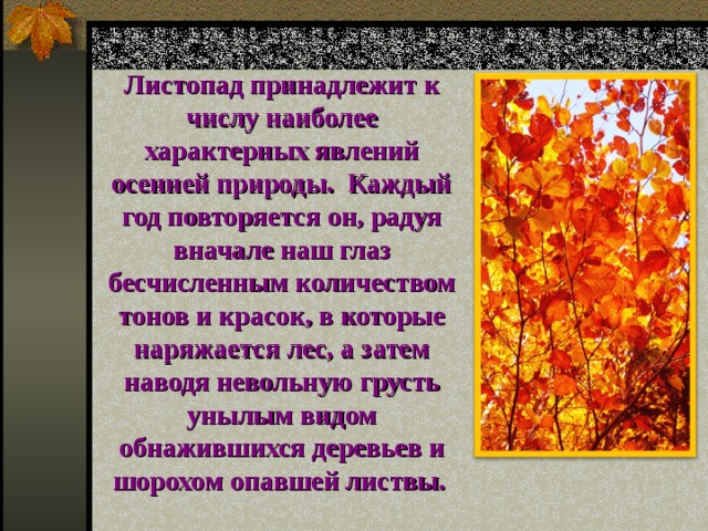 Листопад принадлежит к числу наиболее характерных явлений осенней природы. Каждый год повторяется он, радуя вначале наш глаз бесчисленным количеством тонов и красок, в которые наряжается лес, а затем наводя невольную грусть унылым видом обнажившихся деревьев и шорохом опавшей листвы.  