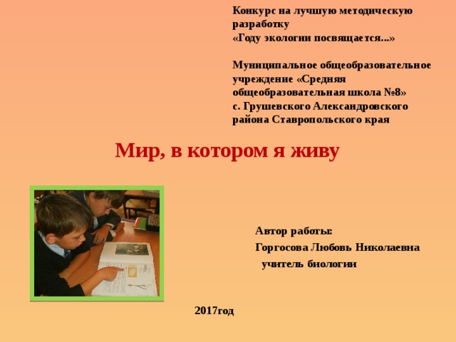 Конкурс на лучшую методическую разработку «Году экологии посвящается...»   Муниципальное общеобразовательное учреждение «Средняя общеобразовательная школа №8» с. Грушевского Александровского района Ставропольского края Мир, в котором я живу Автор работы: Горгосова Любовь Николаевна  учитель биологии  2017год 