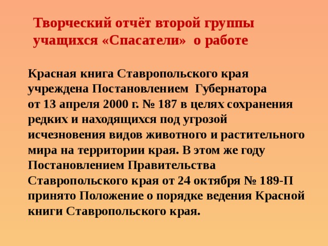 Творческий отчёт второй группы учащихся «Спасатели» о работе Красная книга Ставропольского края учреждена Постановлением Губернатора от 13 апреля 2000 г. № 187 в целях сохранения редких и находящихся под угрозой исчезновения видов животного и растительного мира на территории края. В этом же году Постановлением Правительства Ставропольского края от 24 октября № 189-П принято Положение о порядке ведения Красной книги Ставропольского края. 