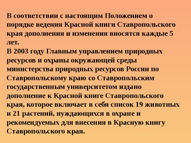 В соответствии с настоящим Положением о порядке ведения Красной книги Ставропольского края дополнения и изменения вносятся каждые 5 лет. В 2003 году Главным управлением природных ресурсов и охраны окружающей среды министерства природных ресурсов России по Ставропольскому краю со Ставропольским государственным университетом издано дополнение к Красной книге Ставропольского края, которое включает в себя список 19 животных и 21 растений, нуждающихся в охране и рекомендуемых для внесения в Красную книгу Ставропольского края. 