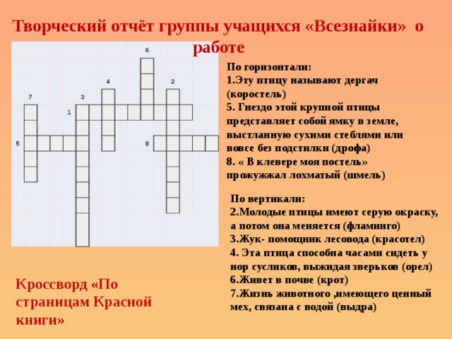 Творческий отчёт группы учащихся «Всезнайки» о работе                             7               5                                   1   3                   4                         6                                                                                         2                                             8                                                                                                                   По горизонтали:  1.Эту птицу называют дергач (коростель)  5. Гнездо этой крупной птицы представляет собой ямку в земле, выстланную сухими стеблями или вовсе без подстилки (дрофа)  8. « В клевере моя постель» прожужжал лохматый (шмель) По вертикали:  2.Молодые птицы имеют серую окраску,  а потом она меняется (фламинго)  3.Жук- помощник лесовода (красотел)  4. Эта птица способна часами сидеть у нор сусликов, выжидая зверьков (орел)  6.Живет в почве (крот)  7.Жизнь животного ,имеющего ценный мех, связана с водой (выдра) Кроссворд «По страницам Красной книги» 