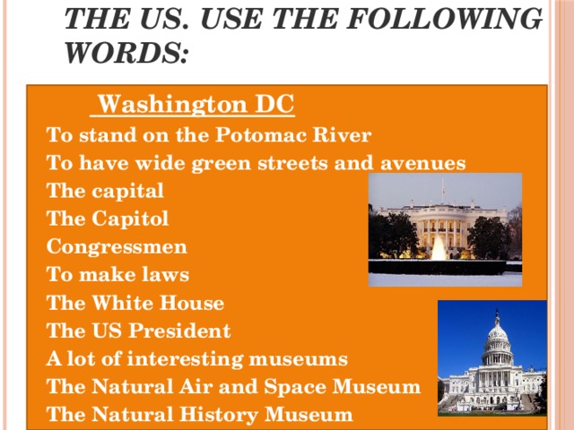 Speak about this place in the US. Use the following words:  Washington DC To stand on the Potomac River To have wide green streets and avenues The capital The Capitol Congressmen To make laws The White House The US President A lot of interesting museums The Natural Air and Space Museum The Natural History Museum 