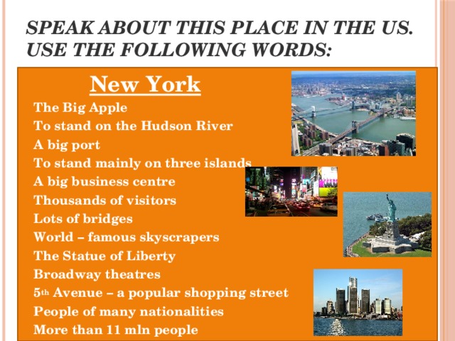 Speak about this place in the US. Use the following words: New York The Big Apple To stand on the Hudson River A big port To stand mainly on three islands A big business centre Thousands of visitors Lots of bridges World – famous skyscrapers The Statue of Liberty Broadway theatres 5 th Avenue – a popular shopping street People of many nationalities More than 11 mln people 