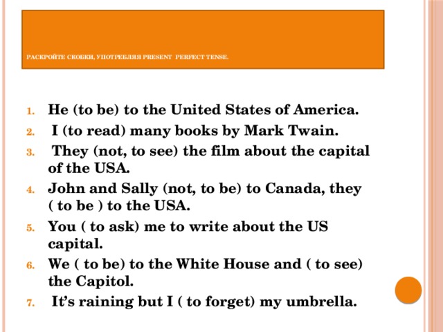       Раскройте скобки, употребляя Present Perfect Tense.   He (to be) to the United States of America.   I (to read) many books by Mark Twain.   They (not, to see) the film about the capital of the USA. John and Sally (not, to be) to Canada, they ( to be ) to the USA. You ( to ask) me to write about the US capital. We ( to be) to the White House and ( to see) the Capitol.   It’s raining but I ( to forget) my umbrella. 