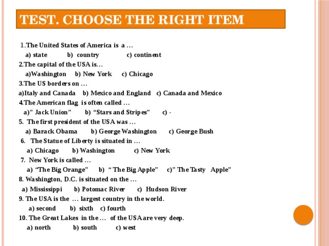Test. Choose the right item  1. The United States of America is a …  a) state b) country c) continent 2.The capital of the USA is…  a)Washington b) New York c) Chicago 3.The US borders on … a)Italy and Canada b) Mexico and England c) Canada and Mexico 4.The American flag is often called …  a)” Jack Union” b) “Stars and Stripes” c) - 5. The first president of the USA was …  a) Barack Obama b) George Washington c) George Bush  6. The Statue of Liberty is situated in …  a) Chicago b) Washington c) New York  7. New York is called …  a) “The Big Orange” b) “ The Big Apple” c)” The Tasty Apple” 8. Washington, D.C. is situated on the …  a) Mississippi b) Potomac River c) Hudson River 9. The USA is the … largest country in the world.  a) second b) sixth c) fourth 10. The Great Lakes in the … of the USA are very deep.  a) north b) south c) west    