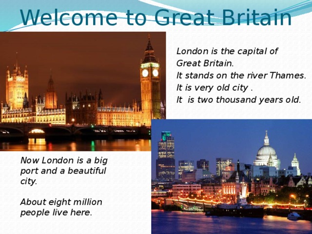Welcome to Great Britain London is the capital of Great Britain. It stands on the river Thames. It is very old city . It is two thousand years old. Now London is a big port and a beautiful city.  About eight million people live here. 
