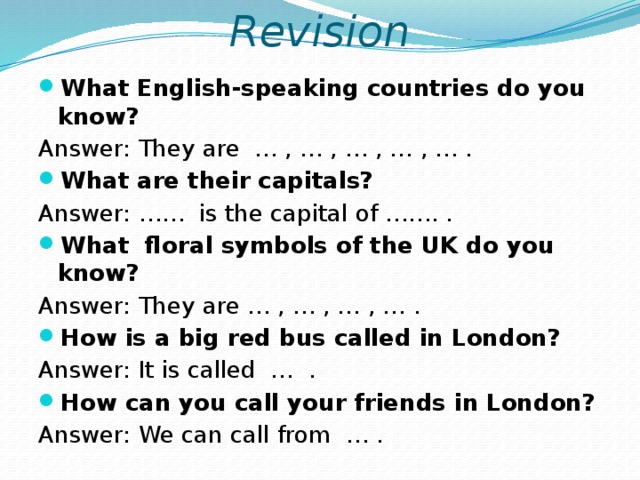 Revision What English-speaking countries do you know? Answer: They are … , … , … , … , … . What are their capitals? Answer: …… is the capital of ……. . What floral symbols of the UK do you know? Answer: They are … , … , … , … . How is a big red bus called in London? Answer: It is called … . How can you call your friends in London? Answer: We can call from … . 