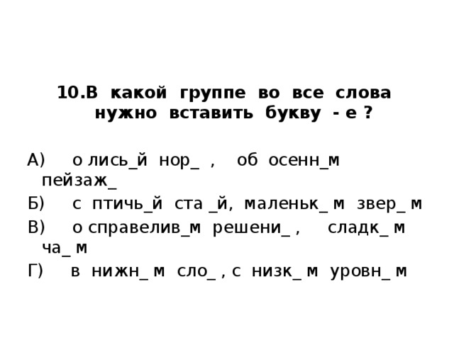 10.В какой группе во все слова нужно вставить букву - е ?   А) о лись_й нор_ , об осенн_м пейзаж_ Б) с птичь_й ста _й, маленьк_ м звер_ м В) о справелив_м решени_ , сладк_ м ча_ м Г) в нижн_ м сло_ , с низк_ м уровн_ м 