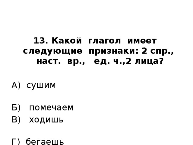 13. Какой глагол имеет следующие признаки: 2 спр., наст. вр., ед. ч.,2 лица?   А) сушим Б) помечаем В) ходишь Г) бегаешь 