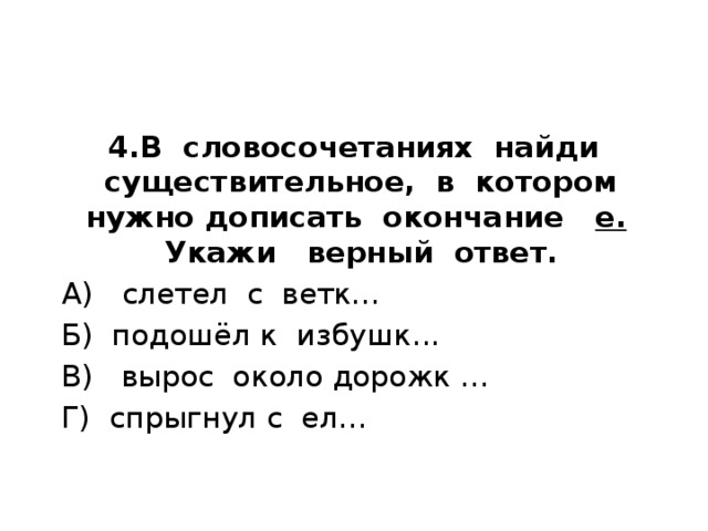 4.В словосочетаниях найди существительное, в котором нужно дописать окончание е. Укажи верный ответ.    А) слетел с ветк…  Б) подошёл к избушк...  В) вырос около дорожк …  Г) спрыгнул с ел… 