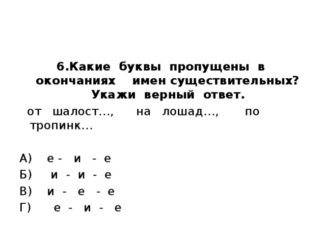 6.Какие буквы пропущены в окончаниях имен существительных? Укажи верный ответ.   от шалост…, на лошад…, по тропинк…   А) е - и - е Б) и - и - е В) и - е - е Г) е - и - е 