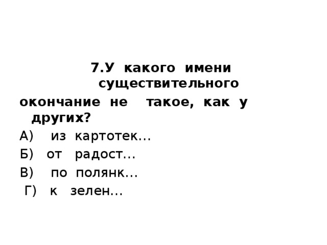 7.У какого имени существительного окончание не такое, как у  других? А) из картотек… Б) от радост… В) по полянк…  Г) к зелен…   