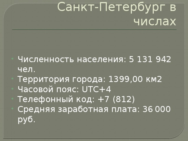 Санкт-Петербург в числах Численность населения: 5 131 942 чел. Территория города: 1399,00 км2 Часовой пояс: UTC+4  Телефонный код: +7 (812) Средняя заработная плата: 36 000 руб. 