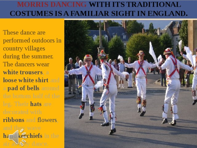 Morris dancing with its traditional costumes is a familiar sight in England. These dance are performed outdoors in country villages during the summer. The dancers wear white trousers , a loose white shirt and a pad of bells around the bottom half of the leg. Their hats are decorated with ribbons and flowers , and they wave handkerchiefs in the air as they dance. 