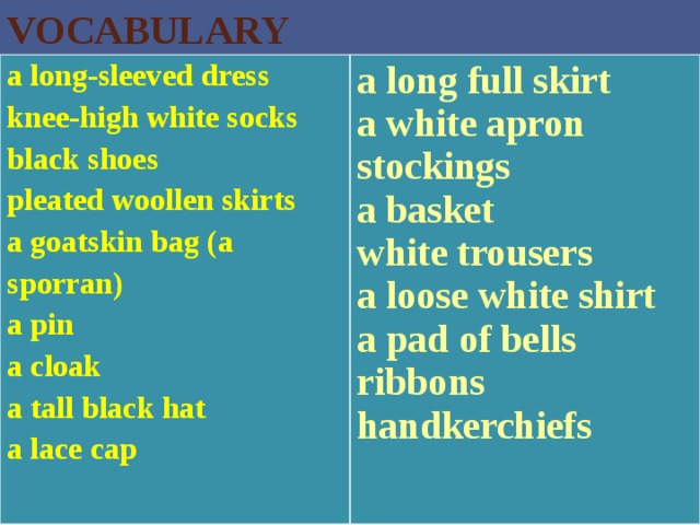 VOCABULARY a long-sleeved dress knee-high white socks  black shoes  pleated woollen skirts  a goatskin bag (a sporran)  a pin  a cloak  a tall black hat  a lace cap a long full skirt  a white apron  stockings  a basket  white trousers  a loose white shirt  a pad of bells  ribbons  handkerchiefs    