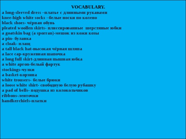  VOCABULARY.   a long-sleeved dress –платье с длинными рукавами  knee-high white socks –белые носки по колено  black shoes- чёрная обувь  pleated woollen skirts- плиссированные шерстяные юбки  a goatskin bag (a sporran)-мешок из кожи козы  a pin- булавка  a cloak- плащ  a tall black hat-высокая чёрная шляпа  a lace cap-кружевная шапочка  a long full skirt-длинная пышная юбка  a white apron-белый фартук  stockings-чулки  a basket-корзина  white trousers- белые брюки  a loose white shirt- свободную белую рубашку  a pad of bells- подушка из колокольчиков  ribbons-ленточки  handkerchiefs-платки        