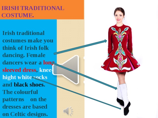 Irish traditional costume. Irish traditional costumes make you think of Irish folk dancing. Female dancers wear a long sleeved dress , knee-hight white socks and black shoes . The colourful patterns on the dresses are based on Celtic designs. 