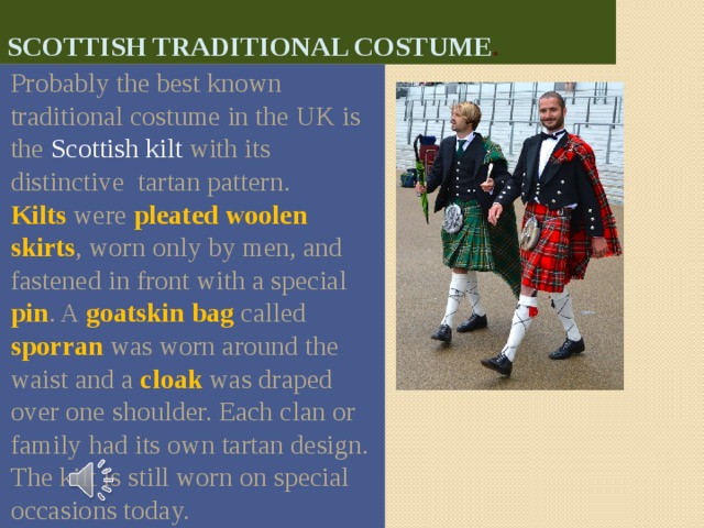 Scottish Traditional costume . Probably the best known traditional costume in the UK is the Scottish kilt with its distinctive tartan pattern. Kilts were pleated  woolen skirts , worn only by men, and fastened in front with a special  pin . A goatskin  bag called sporran was worn around the waist and a cloak was draped over one shoulder. Each clan or family had its own tartan design. The kilt is still worn on special occasions today. 