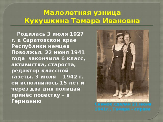 Малолетняя узница  Кукушкина Тамара Ивановна  Родилась 3 июля 1927 г. в Саратовском крае Республики немцев Поволжья. 22 июня 1941 года закончила 6 класс, активистка, староста, редактор классной газеты. 3 июля 1942 г. ей исполнилось 15 лет и через два дня полицай принёс повестку – в Германию Снимок сделан 21 июня 1941г., Тамара - справа 