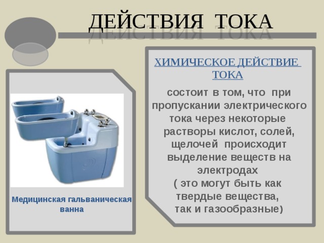 ДЕЙСТВИЯ ТОКА ХИМИЧЕСКОЕ ДЕЙСТВИЕ ТОКА состоит в том, что при пропускании электрического тока через некоторые растворы кислот, солей, щелочей происходит выделение веществ на электродах ( это могут быть как твердые вещества, так и газообразные ) Медицинская гальваническая ванна 