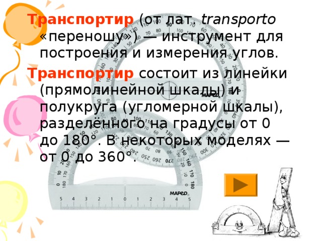 Транспортир (от лат.  transporto «переношу») — инструмент для построения и измерения углов. Транспортир состоит из линейки (прямолинейной шкалы) и полукруга (угломерной шкалы), разделённого на градусы от 0 до 180°. В некоторых моделях — от 0 до 360°. 