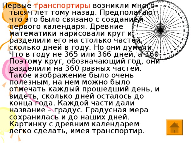 Первые транспортиры возникли много тысяч лет тому назад. Предполагают, что это было связано с созданием первого календаря. Древние математики нарисовали круг и разделили его на столько частей, сколько дней в году. Но они думали. Что в году не 365 или 366 дней, а 360. Поэтому круг, обозначающий год, они разделили на 360 равных частей. Такое изображение было очень полезным, на нем можно было отмечать каждый прошедший день, и видеть, сколько дней осталось до конца года. Каждой части дали название – градус. Градусная мера сохранилась и до наших дней. Картинку с древним календарем легко сделать, имея транспортир. 