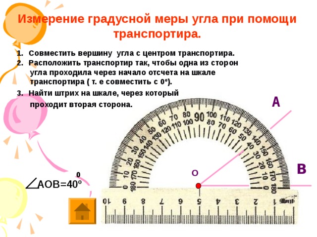 О       Измерение градусной меры угла при помощи транспортира. Совместить вершину угла с центром транспортира. Расположить транспортир так, чтобы одна из сторон  угла проходила через начало отсчета на шкале  транспортира ( т. е совместить с 0º). Найти штрих на шкале, через который  проходит вторая сторона.   А В 0 АОВ=40 º 