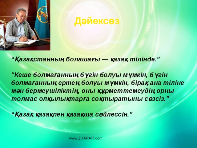 Дәйексөз “ Қазақстанның болашағы — қазақ тілінде.”   “ Кеше болмағанның бүгін болуы мүмкін, бүгін болмағанның ертең болуы мүмкін, бірақ ана тіліне мән бермеушіліктің, оны құрметтемеудің орны толмас олқылық­тарға соқтыратыны сөзсіз.”   “ Қазақ қазақпен қазақша сөйлессін.”  www.ZHARAR.com 