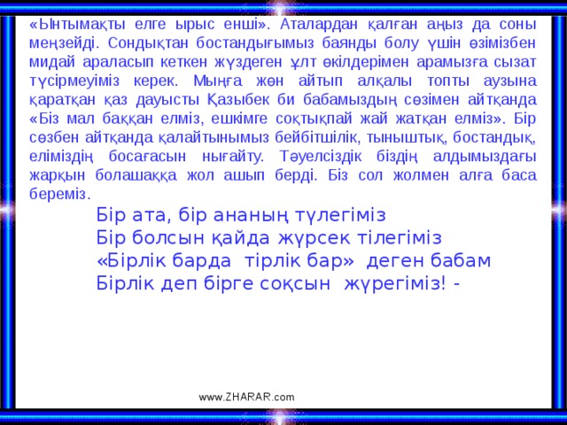 «Ынтымақты елге ырыс енші». Аталардан қалған аңыз да соны меңзейді. Сондықтан бостандығымыз баянды болу үшін өзімізбен мидай араласып кеткен жүздеген ұлт өкілдерімен арамызға сызат түсірмеуіміз керек. Мыңға жөн айтып алқалы топты аузына қаратқан қаз дауысты Қазыбек би бабамыздың сөзімен айтқанда «Біз мал баққан елміз, ешкімге соқтықпай жай жатқан елміз». Бір сөзбен айтқанда қалайтынымыз бейбітшілік, тыныштық, бостандық, еліміздің босағасын нығайту. Тәуелсіздік біздің алдымыздағы жарқын болашаққа жол ашып берді. Біз сол жолмен алға баса береміз.  Бір ата, бір ананың түлегіміз  Бір болсын қайда жүрсек тілегіміз  «Бірлік барда тірлік бар» деген бабам  Бірлік деп бірге соқсын жүрегіміз! - www.ZHARAR.com 