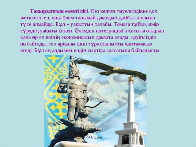 Тақырыптың өзектілігі. Кез келген тәуелсіздікке қол жеткізген ел, оны әлем танымай дамудың даңғыл жолына түсе алмайды. Бұл – уақыттың талабы. Томаға тұйық өмір сүрудің уақыты өткен. Әлемдік интеграцияға қосыла отырып қана әр ел өзінің экономикасын дамыта алады, қауіпсіздік нығайтады, сол арқылы ішкі тұрақтылықты қамтамасыз етеді. Бұл ең алдымен елдің сыртқы саясатына байланысты.   www.ZHARAR.com 