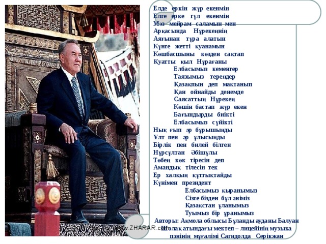 Елде еркін жүр екенмін Елге ерке гүл екенмін Мәз мейрам саламын мен Арқасында Нұрекеңнің Аяғынан тұра алатын Күнге жетті қуанамын Көшбасшыны көзден сақтап Қуатты қыл Нұрағаны  Елбасымыз кеменгер  Таязымыз тереңдер  Қазақпын деп мақтанып  Қан ойнайды денемде  Саясаттың Нұрекең  Көшін бастап жүр екен  Бағындырды биікті  Елбасымыз сүйікті Нық ғып әр бұрышыңды Ұлт пен әр ұлысыңды Бірлік пен билей білген Нұрсұлтан Әбішұлы Төбең көк тіресін деп Амандық тілесін тек Ер халқың құттықтайды Күнімен президент  Елбасымыз қыранымыз  Сізге бізден бұл әніміз  Қазақстан ұланымыз  Туымыз бір ұранымыз Авторы: Ақмола облысы Бұланды ауданы Балуан Шолақ атындағы мектеп – лицейінің музыка пәнінің мұғалімі Сагидолда Серікжан www.ZHARAR.com 