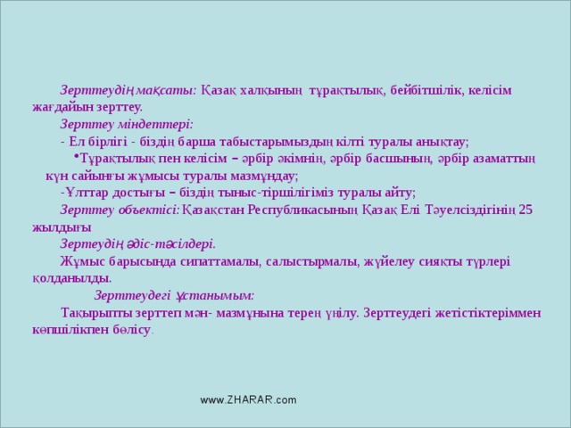 Зерттеудің мақсаты: Қазақ халқының тұрақтылық, бейбітшілік, келісім жағдайын зерттеу. Зерттеу міндеттері: - Ел бірлігі - біздің барша табыстарымыздың кілті туралы анықтау; Тұрақтылық пен келісім – әрбір әкімнің, әрбір басшының, әрбір азаматтың күн сайынғы жұмысы туралы мазмұндау; -Ұлттар достығы – біздің тыныс-тіршілігіміз туралы айту; Зерттеу объектісі: Қазақстан Республикасының Қазақ Елі Тәуелсіздігінің 25 жылдығы Зертеудің әдіс-тәсілдері. Жұмыс барысында сипаттамалы, салыстырмалы, жүйелеу сияқты түрлері қолданылды.      Зерттеудегі ұстанымым: Тақырыпты зерттеп мән- мазмұнына терең үңілу. Зерттеудегі жетістіктеріммен көпшілікпен бөлісу . www.ZHARAR.com 