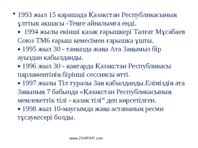 1993 жыл 15 қарашада Қазақстан Республикасының ұлттық ақшасы -Теңге айналымға енді.   1994 жылы екінші қазақ ғарышкері Талғат Мұсабаев Союз ТМ6 ғарыш кемесімен ғарышқа ұшты.   1995 жыл 30 - тамызда жаңа Ата Заңымыз бір ауыздан қабылданды.   1996 жыл 30 - қаңтарда Қазақстан Республикасы парламентінің бірінші сессиясы өтті.   1997 жылы Тіл туралы Заң қабылданды.Еліміздің ата Заңының 7 бабында «Қазақстан Республикасының мемлекеттік тілі - қазақ тілі” деп көрсетілген.   1998 жыл 10-маусымда жаңа астананың ресми тұсаукесері болды. www.ZHARAR.com 