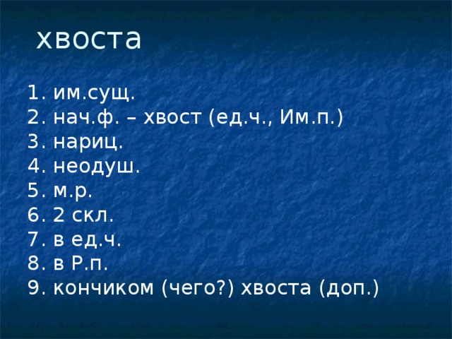  хвоста 1. им.сущ. 2. нач.ф. – хвост (ед.ч., Им.п.) 3. нариц. 4. неодуш. 5. м.р. 6. 2 скл. 7. в ед.ч. 8. в Р.п. 9. кончиком (чего?) хвоста (доп.) 