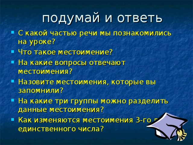  подумай и ответь С какой частью речи мы познакомились на уроке? Что такое местоимение? На какие вопросы отвечают местоимения? Назовите местоимения, которые вы запомнили? На какие три группы можно разделить данные местоимения? Как изменяются местоимения 3-го лица единственного числа? 