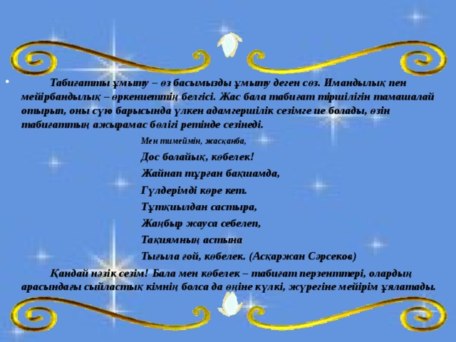  Табиғатты ұмыту – өз басымызды ұмыту деген сөз. Имандылық пен мейірбандылық – өркениеттің белгісі. Жас бала табиғат тіршілігін тамашалай отырып, оны сүю барысында үлкен адамгершілік сезімге ие болады, өзін табиғаттың ажырамас бөлігі ретінде сезінеді.     Мен тимеймін, жасқанба,     Дос болайық, көбелек!     Жайнап тұрған бақшамда,     Гүлдерімді көре кет.     Тұтқиылдан састыра,     Жаңбыр жауса себелеп,     Тақиямның астына     Тығыла ғой, көбелек. (Асқаржан Сәрсеков)   Қандай нәзік сезім! Бала мен көбелек – табиғат перзенттері, олардың арасындағы сыйластық кімнің болса да өңіне күлкі, жүрегіне мейірім ұялатады.  