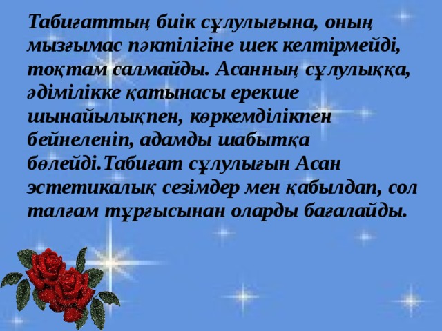   Табиғаттың биік сұлулығына, оның мызғымас пәктілігіне шек келтірмейді, тоқтам салмайды. Асанның сұлулыққа, әдімілікке қатынасы ерекше шынайылықпен, көркемділікпен бейнеленіп, адамды шабытқа бөлейді.Табиғат сұлулығын Асан эстетикалық сезімдер мен қабылдап, сол талғам тұрғысынан оларды бағалайды. 