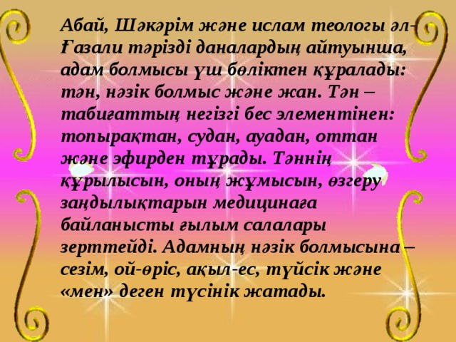   Абай, Шәкәрім және ислам теологы әл-Ғазали тәрізді даналардың айтуынша, адам болмысы үш бөліктен құралады: тән, нәзік болмыс және жан. Тән – табиғаттың негізгі бес элементінен: топырақтан, судан, ауадан, оттан және эфирден тұрады. Тәннің құрылысын, оның жұмысын, өзгеру заңдылықтарын медицинаға байланысты ғылым салалары зерттейді. Адамның нәзік болмысына – сезім, ой-өріс, ақыл-ес, түйсік және «мен» деген түсінік жатады. 