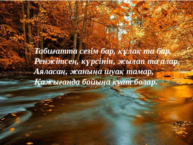 Табиғатта сезім бар, құлақ та бар, Ренжітсең, күрсініп, жылап та алар. Аяласаң, жаныңа шуақ тамар, Қажығанда бойыңа қуат болар. 