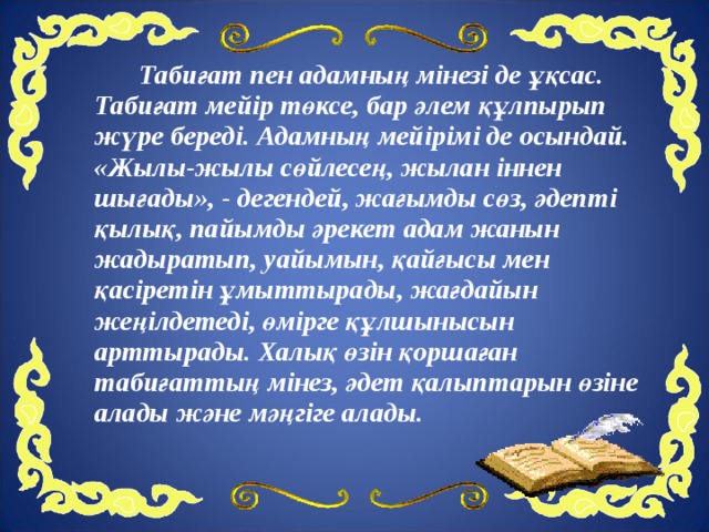   Табиғат пен адамның мінезі де ұқсас. Табиғат мейір төксе, бар әлем құлпырып жүре береді. Адамның мейірімі де осындай. «Жылы-жылы сөйлесең, жылан іннен шығады», - дегендей, жағымды сөз, әдепті қылық, пайымды әрекет адам жанын жадыратып, уайымын, қайғысы мен қасіретін ұмыттырады, жағдайын жеңілдетеді, өмірге құлшынысын арттырады. Халық өзін қоршаған табиғаттың мінез, әдет қалыптарын өзіне алады және мәңгіге алады.  