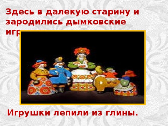 Здесь в далекую старину и зародились дымковские игрушки. Игрушки лепили из глины. 