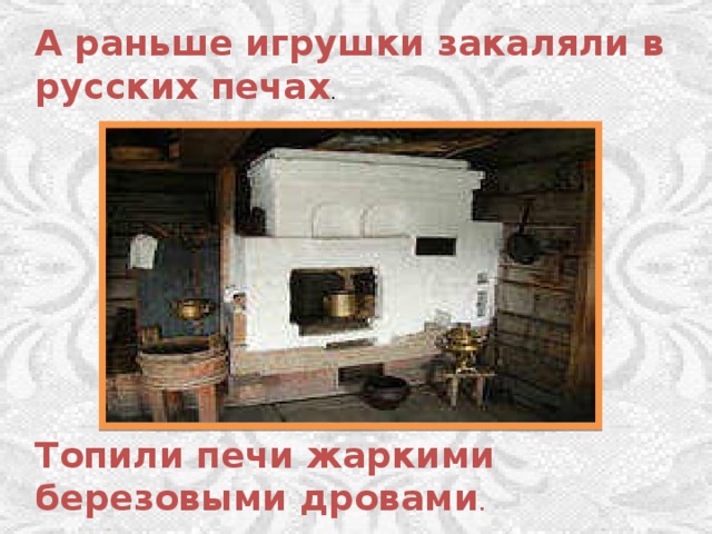 А раньше игрушки закаляли в русских печах . Топили печи жаркими березовыми дровами . 