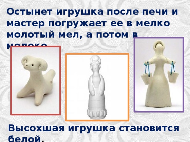 Остынет игрушка после печи и мастер погружает ее в мелко молотый мел, а потом в молоко. Высохшая игрушка становится белой . 