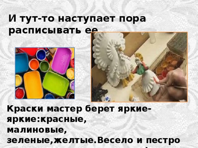 И тут-то наступает пора расписывать ее . Краски мастер берет яркие-яркие:красные, малиновые, зеленые,желтые.Весело и пестро от такого хоровода красок! 