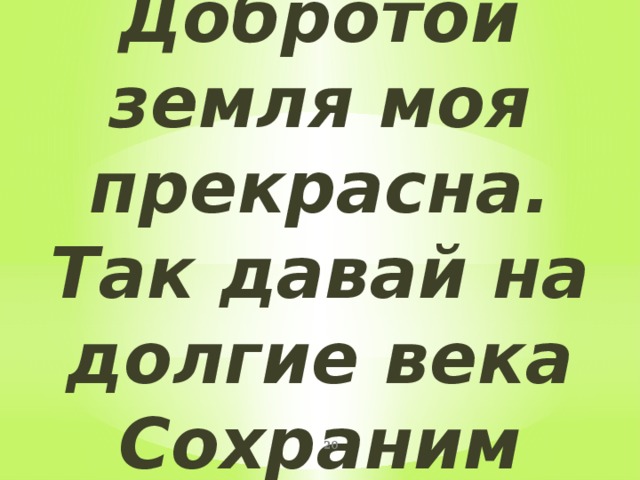 Добротой земля моя прекрасна.  Так давай на долгие века  Сохраним земле ее богатства-  Эти рощи, реки и луга!  