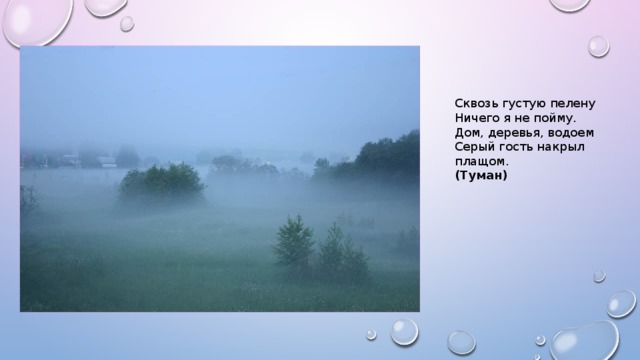 Сквозь густую пелену  Ничего я не пойму.  Дом, деревья, водоем  Серый гость накрыл плащом.  (Туман) 